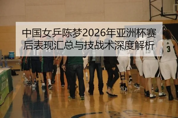 中国女乒陈梦2026年亚洲杯赛后表现汇总与技战术深度解析