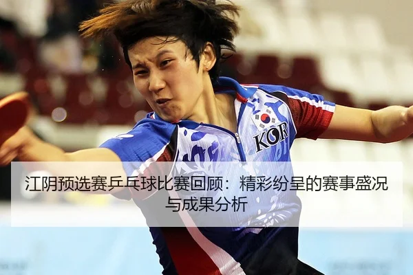江阴预选赛乒乓球比赛回顾：精彩纷呈的赛事盛况与成果分析
